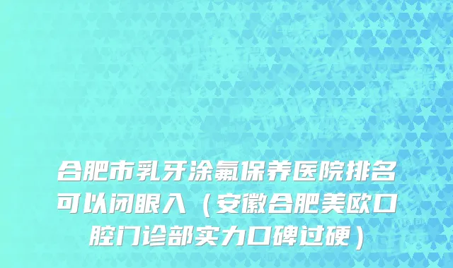 合肥市乳牙涂氟保养医院排名可以闭眼入（安徽合肥美欧口腔门诊部实力口碑过硬）