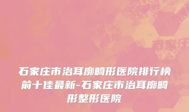 石家庄市治耳廓畸形医院排行榜前十佳最新-石家庄市治耳廓畸形整形医院