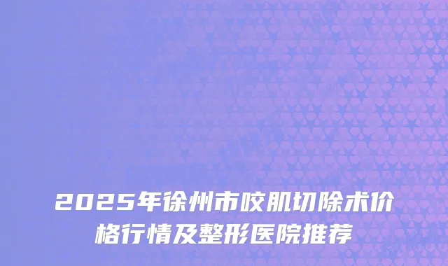 2025年徐州市咬肌切除术价格行情及整形医院推荐