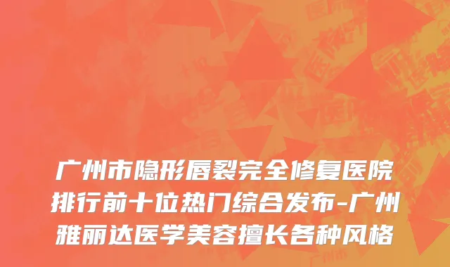 广州市隐形唇裂完全修复医院排行前十位热门综合发布-广州雅丽达医学美容擅长各种风格