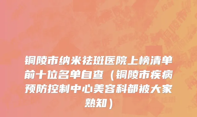铜陵市纳米祛斑医院上榜清单前十位名单自查（铜陵市疾病预防控制中心美容科都被大家熟知）