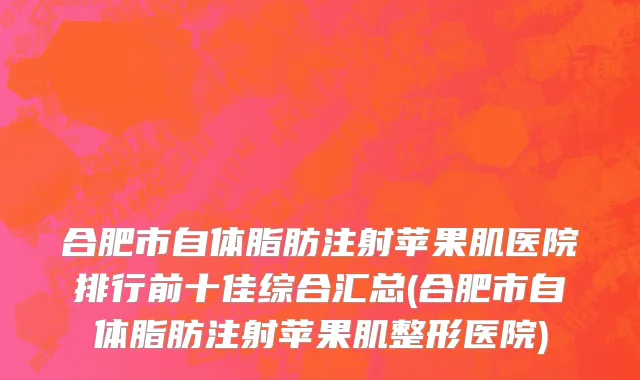 合肥市自体脂肪注射苹果肌医院排行前十佳综合汇总(合肥市自体脂肪注射苹果肌整形医院)