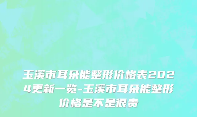 玉溪市耳朵能整形价格表2024更新一览-玉溪市耳朵能整形价格是不是很贵