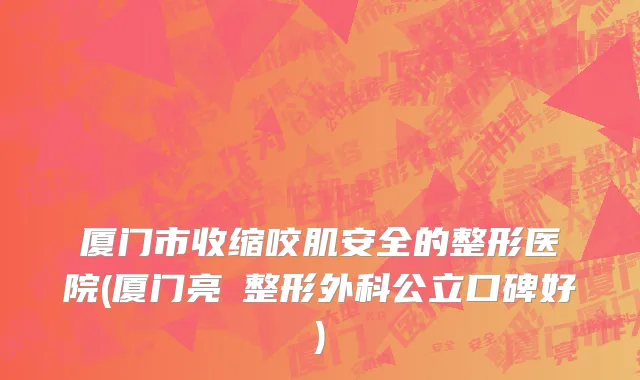 厦门市收缩咬肌安全的整形医院(厦门亮媞整形外科公立口碑好)