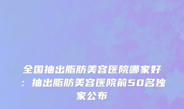 全国抽出脂肪美容医院哪家好：抽出脂肪美容医院前50名独家公布