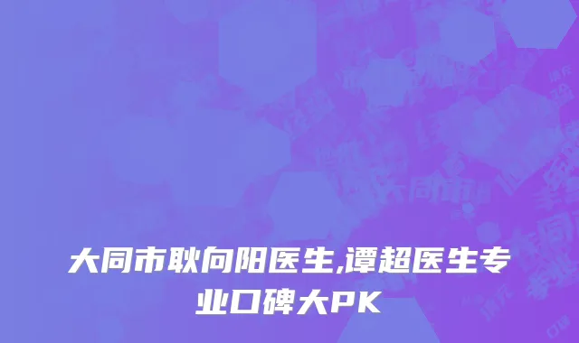 大同市耿向阳医生,谭超医生专业口碑大PK