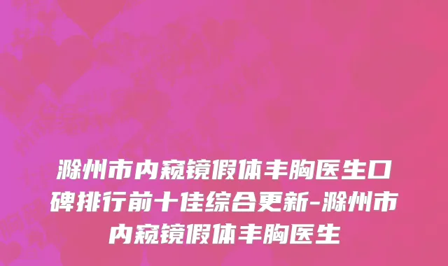 滁州市内窥镜假体丰胸医生口碑排行前十佳综合更新-滁州市内窥镜假体丰胸医生