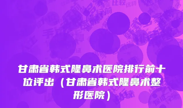 甘肃省韩式隆鼻术医院排行前十位评出（甘肃省韩式隆鼻术整形医院）