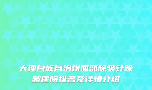 大理白族自治州面部除皱针除皱医院排名及详情介绍