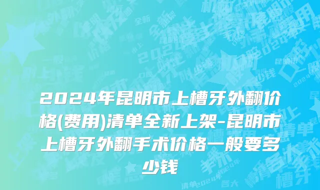 2024年昆明市上槽牙外翻价格(费用)清单全新上架-昆明市上槽牙外翻手术价格一般要多少钱