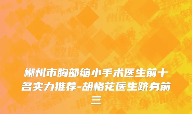 郴州市胸部缩小手术医生前十名实力推荐-胡格花医生跻身前三