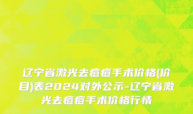 辽宁省激光去痘痘手术价格(价目)表2024对外公示-辽宁省激光去痘痘手术价格行情
