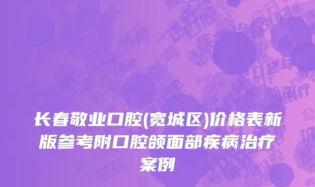 长春敬业口腔(宽城区)价格表新版参考附口腔颌面部疾病治疗案例