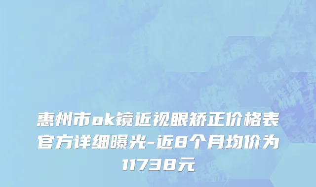 惠州市ok镜近视眼矫正价格表官方详细曝光-近8个月均价为11738元