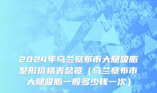 2024年乌兰察布市大腿吸脂整形价格表总览（乌兰察布市大腿吸脂一般多少钱一次）