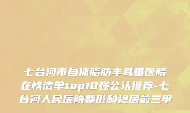七台河市自体脂肪丰耳垂医院在榜清单top10强公认推荐-七台河人民医院整形科稳居前三甲