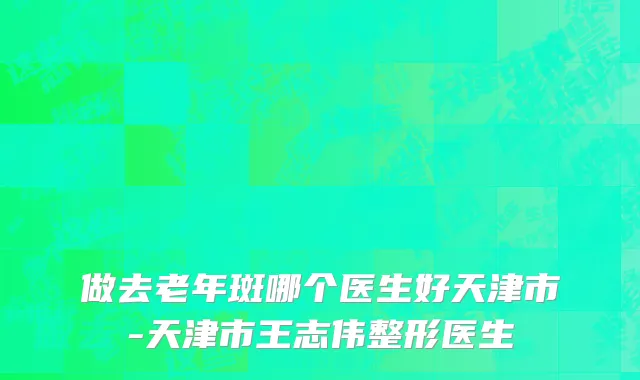 做去老年斑哪个医生好天津市-天津市王志伟整形医生