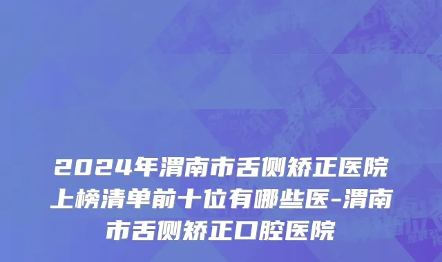 2024年渭南市舌侧矫正医院上榜清单前十位有哪些医-渭南市舌侧矫正口腔医院