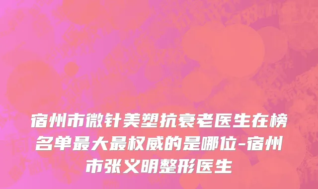 宿州市微针美塑抗衰老医生在榜名单最大最权威的是哪位-宿州市张义明整形医生