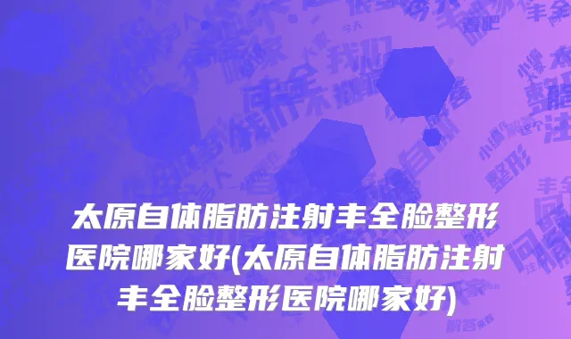 太原自体脂肪注射丰全脸整形医院哪家好(太原自体脂肪注射丰全脸整形医院哪家好)