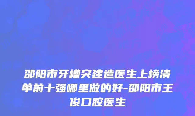 邵阳市牙槽突建造医生上榜清单前十强哪里做的好-邵阳市王俊口腔医生