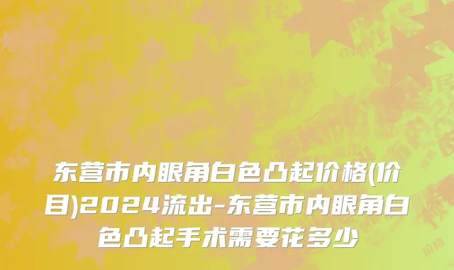 东营市内眼角白色凸起价格(价目)2024流出-东营市内眼角白色凸起手术需要花多少