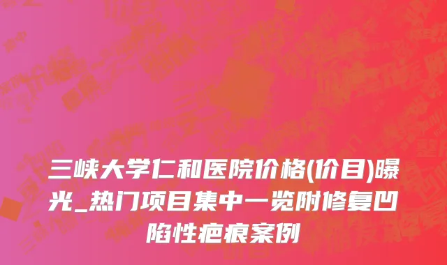 三峡大学仁和医院价格(价目)曝光_热门项目集中一览附修复凹陷性疤痕案例