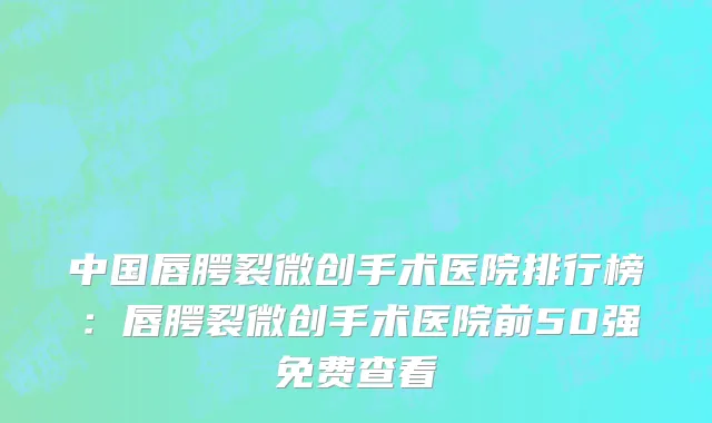 中国唇腭裂微创手术医院排行榜：唇腭裂微创手术医院前50强免费查看