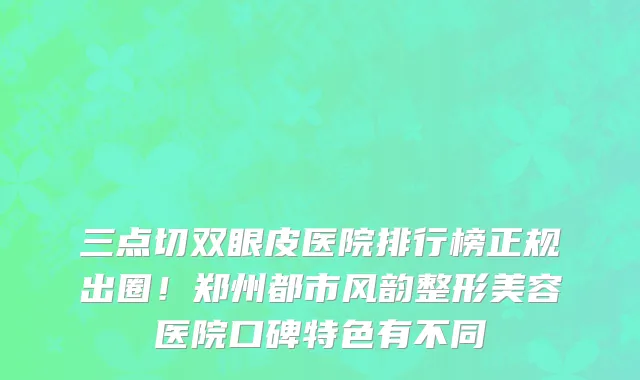 三点切双眼皮医院排行榜正规出圈!郑州都市风韵整形美容医院口碑特色有不同