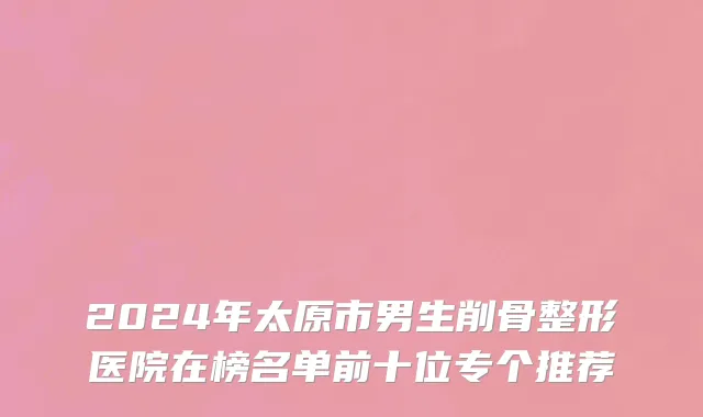 2024年太原市男生削骨整形医院在榜名单前十位专个推荐