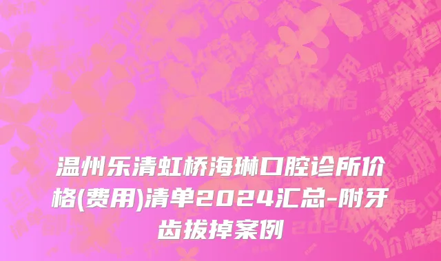 温州乐清虹桥海琳口腔诊所价格(费用)清单2024汇总-附牙齿拔掉案例