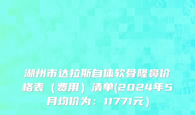 湖州市达拉斯自体软骨隆鼻价格表（费用）清单(2024年5月均价为：11771元）