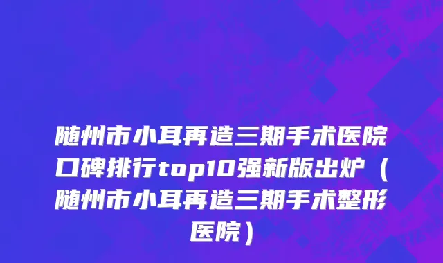随州市小耳再造三期手术医院口碑排行top10强新版出炉（随州市小耳再造三期手术整形医院）