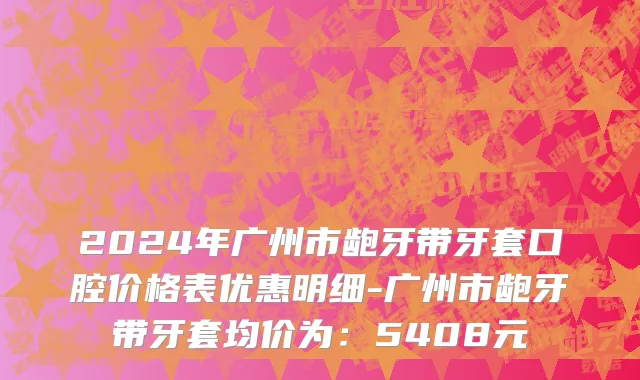 2024年广州市龅牙带牙套口腔价格表优惠明细-广州市龅牙带牙套均价为：5408元