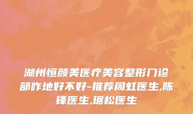 湖州恒颜美医疗美容整形门诊部咋地好不好-推荐周虹医生,陈锋医生,琚松医生