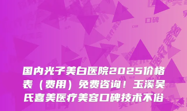 国内光子美白医院2025价格表（费用）免费咨询！玉溪吴氏喜美医疗美容口碑技术不俗