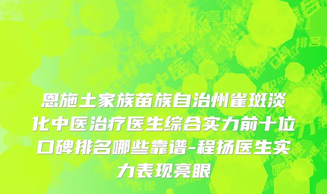 恩施土家族苗族自治州雀斑淡化中医治疗医生综合实力前十位口碑排名哪些靠谱-程扬医生实力表现亮眼