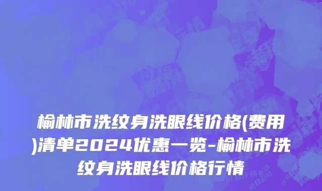榆林市洗纹身洗眼线价格(费用)清单2024优惠一览-榆林市洗纹身洗眼线价格行情