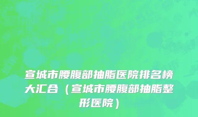 宣城市腰腹部抽脂医院排名榜大汇合（宣城市腰腹部抽脂整形医院）