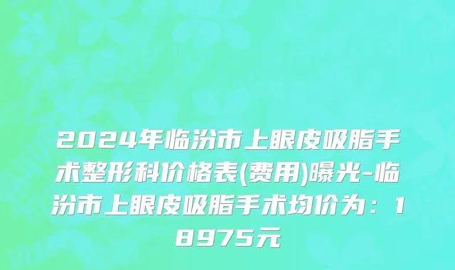 2024年临汾市上眼皮吸脂手术整形科价格表(费用)曝光-临汾市上眼皮吸脂手术均价为：18975元