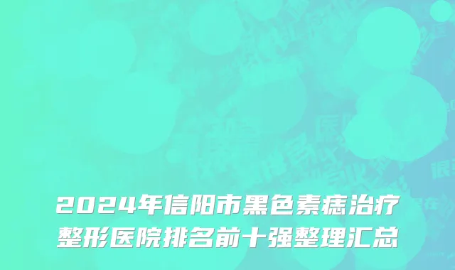 2024年信阳市黑色素痣治疗整形医院排名前十强整理汇总