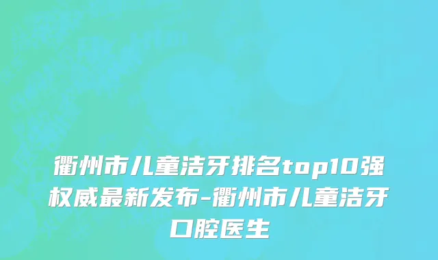 衢州市儿童洁牙排名top10强权威最新发布-衢州市儿童洁牙口腔医生