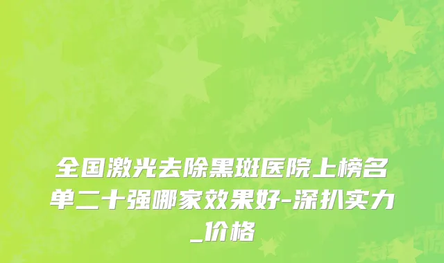全国激光去除黑斑医院上榜名单二十强哪家效果好-深扒实力_价格