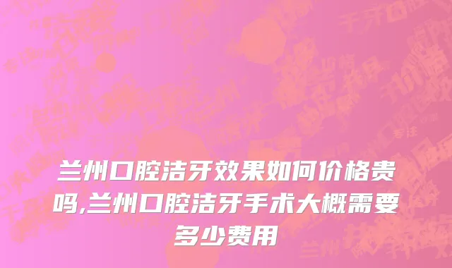 兰州口腔洁牙效果如何价格贵吗,兰州口腔洁牙手术大概需要多少费用