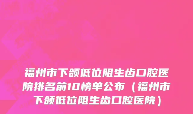 福州市下颌低位阻生齿口腔医院排名前10榜单公布（福州市下颌低位阻生齿口腔医院）