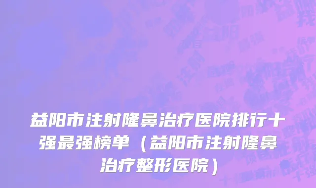 益阳市注射隆鼻治疗医院排行十强最强榜单（益阳市注射隆鼻治疗整形医院）