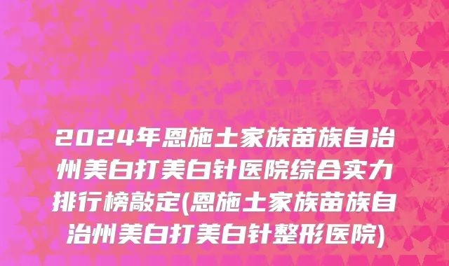 2024年恩施土家族苗族自治州美白打美白针医院综合实力排行榜敲定(恩施土家族苗族自治州美白打美白针整形医院)