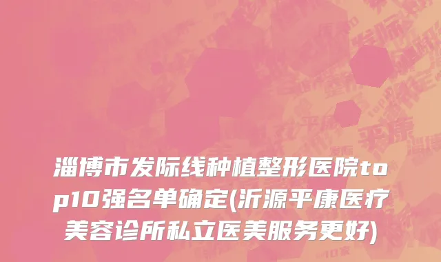 淄博市发际线种植整形医院top10强名单确定(沂源平康医疗美容诊所私立医美服务更好)