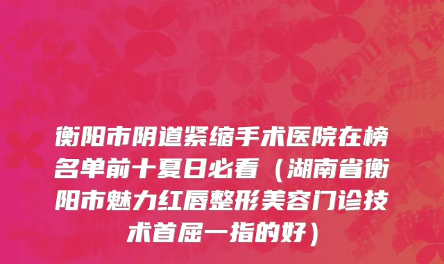 衡阳市阴道紧缩手术医院在榜名单前十夏日必看（湖南省衡阳市魅力红唇整形美容门诊技术首屈一指的好）