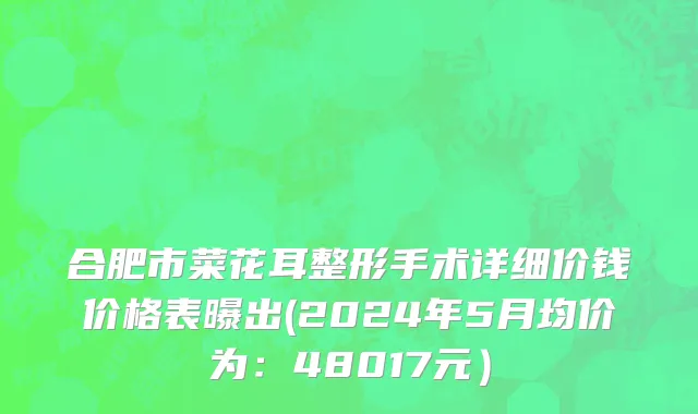 合肥市菜花耳整形手术详细价钱价格表曝出(2024年5月均价为：48017元）